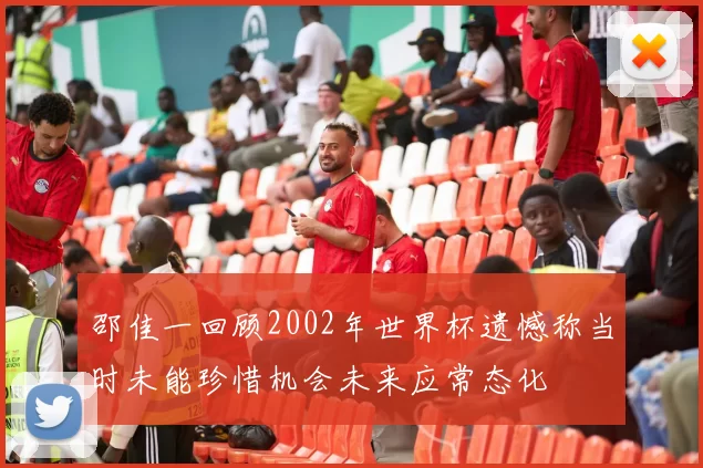 邵佳一回顾2002年世界杯遗憾称当时未能珍惜机会未来应常态化