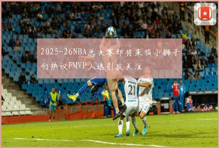 2025-26NBA总决赛即将来临小狮子们热议FMVP人选引发关注