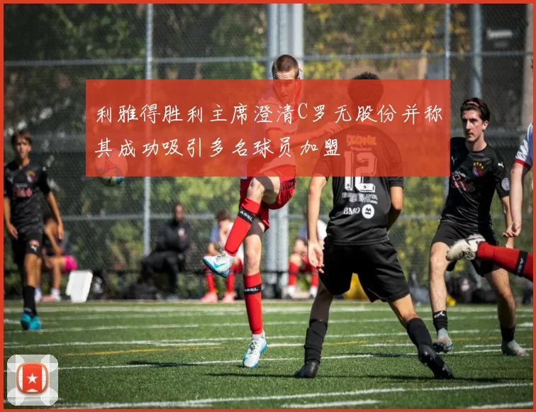 利雅得胜利主席澄清C罗无股份并称其成功吸引多名球员加盟