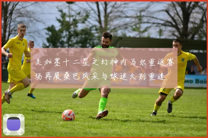 美加墨十二星之幻神内马尔重返赛场再展桑巴风采与球迷久别重逢