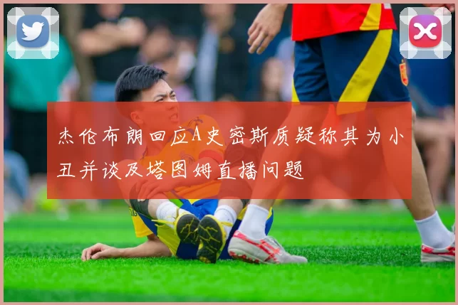 杰伦布朗回应A史密斯质疑称其为小丑并谈及塔图姆直播问题