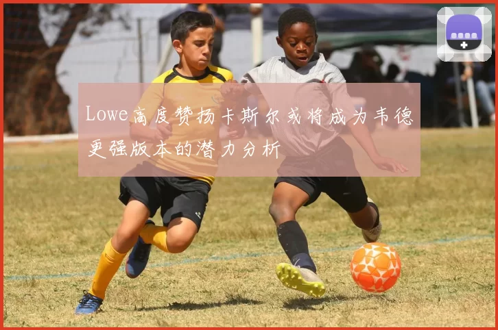 Lowe高度赞扬卡斯尔或将成为韦德更强版本的潜力分析