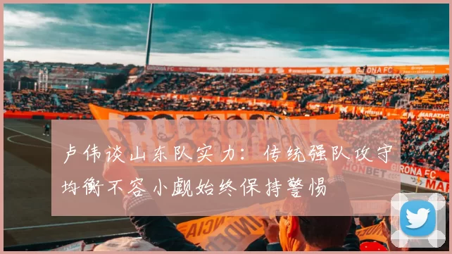 卢伟谈山东队实力：传统强队攻守均衡不容小觑始终保持警惕