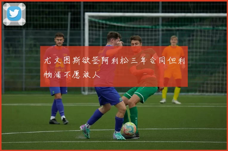 尤文图斯欲签阿利松三年合同但利物浦不愿放人