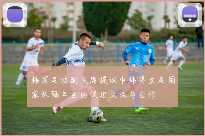 韩国足协副主席提议中韩男女足国家队隔年互访促进交流与合作