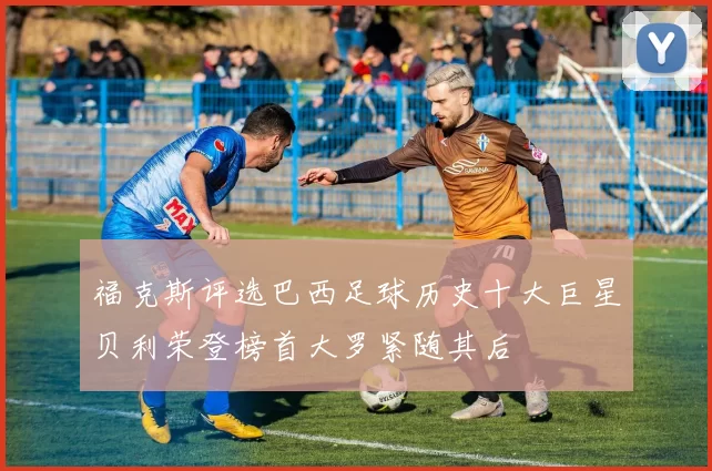福克斯评选巴西足球历史十大巨星贝利荣登榜首大罗紧随其后
